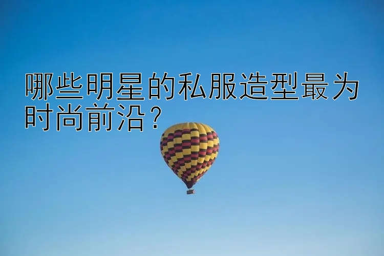 哪些明星的私服造型最为时尚前沿？