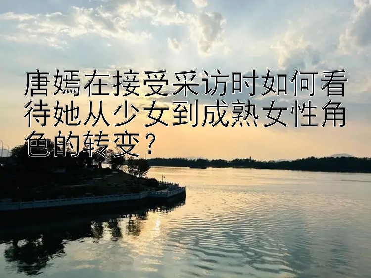 唐嫣在接受采访时如何看待她从少女到成熟女性角色的转变？