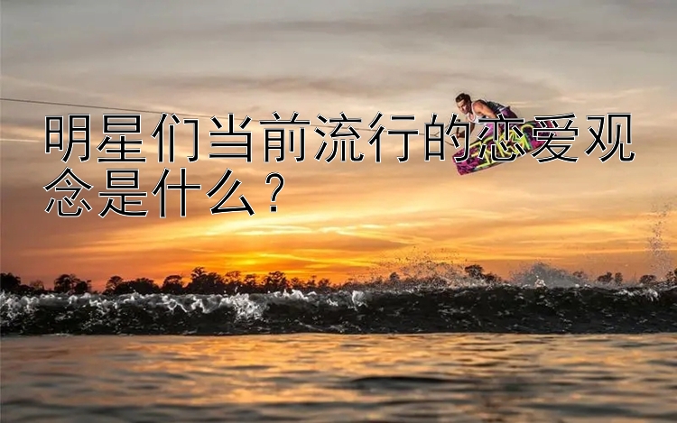 明星们当前流行的恋爱观念是什么？