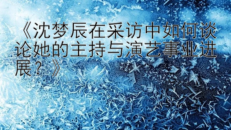 《沈梦辰在采访中如何谈论她的主持与演艺事业进展？》