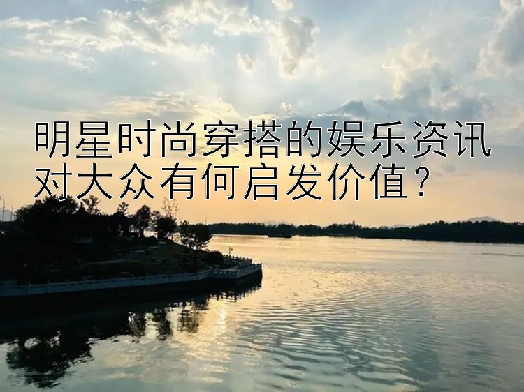 明星时尚穿搭的娱乐资讯对大众有何启发价值？