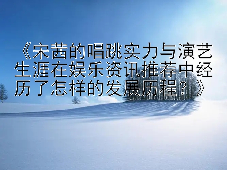 《宋茜的唱跳实力与演艺生涯在娱乐资讯推荐中经历了怎样的发展历程？》