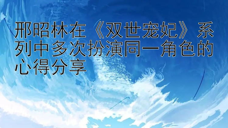 邢昭林在《双世宠妃》系列中多次扮演同一角色的心得分享