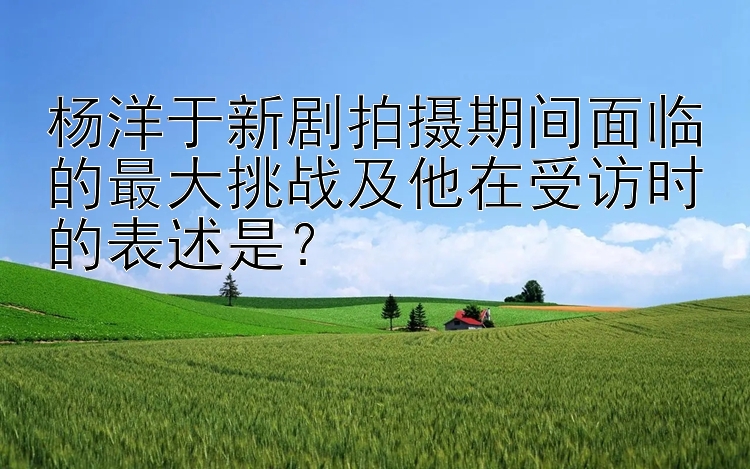 杨洋于新剧拍摄期间面临的最大挑战及他在受访时的表述是？