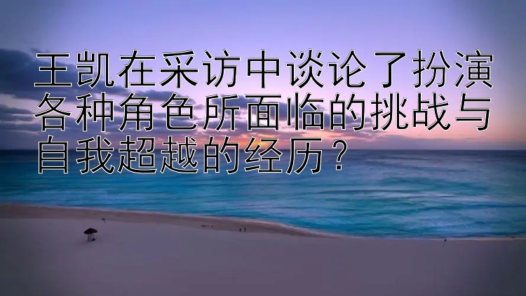 王凯在采访中谈论了扮演各种角色所面临的挑战与自我超越的经历？