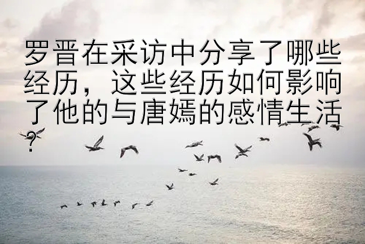 罗晋在采访中分享了哪些经历，这些经历如何影响了他的与唐嫣的感情生活？