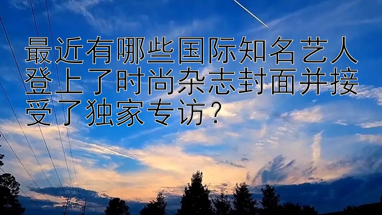 最近有哪些国际知名艺人登上了时尚杂志封面并接受了独家专访？