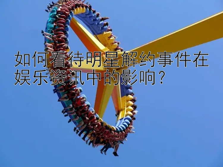 如何看待明星解约事件在娱乐资讯中的影响？