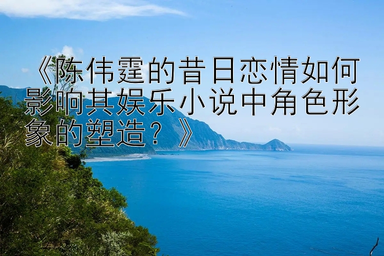 《陈伟霆的昔日恋情如何影响其娱乐小说中角色形象的塑造？》