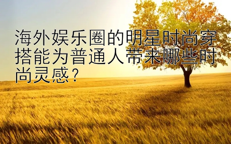 海外娱乐圈的明星时尚穿搭能为普通人带来哪些时尚灵感？