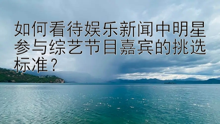 如何看待娱乐新闻中明星参与综艺节目嘉宾的挑选标准？