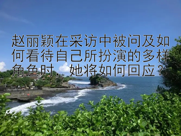 赵丽颖在采访中被问及如何看待自己所扮演的多样角色时，她将如何回应？