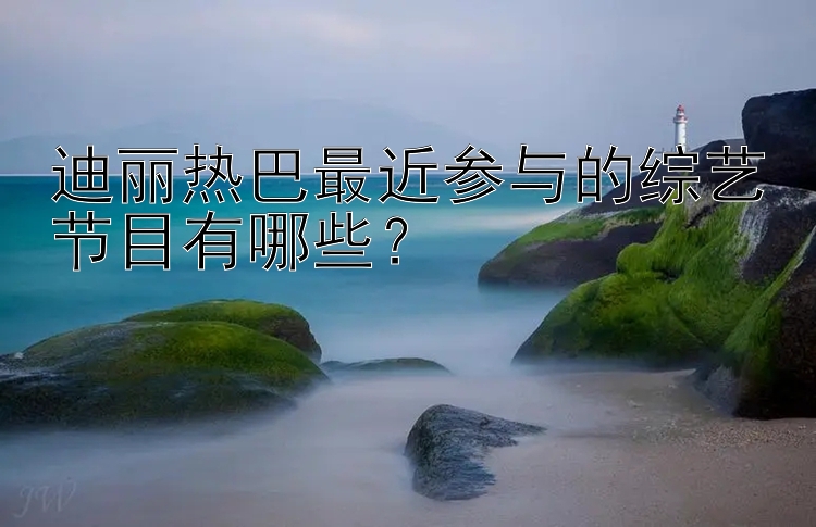 迪丽热巴最近参与的综艺节目有哪些？