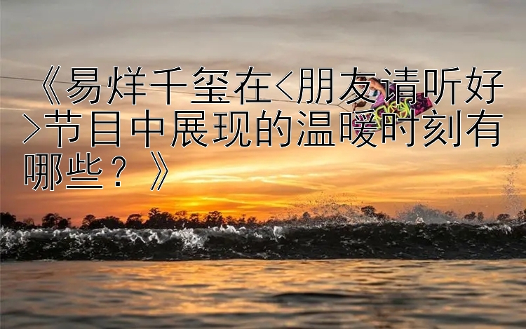 《易烊千玺在<朋友请听好>节目中展现的温暖时刻有哪些？》