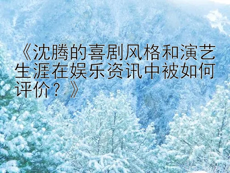 《沈腾的喜剧风格和演艺生涯在娱乐资讯中被如何评价？》