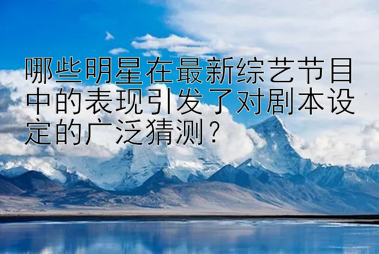 哪些明星在最新综艺节目中的表现引发了对剧本设定的广泛猜测？