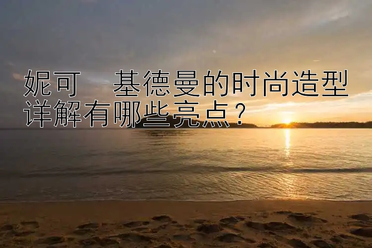 妮可・基德曼的时尚造型详解有哪些亮点？