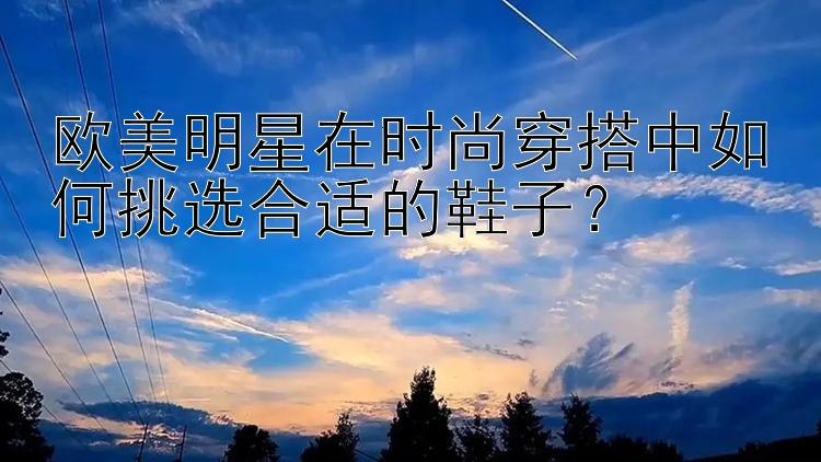 欧美明星在时尚穿搭中如何挑选合适的鞋子？