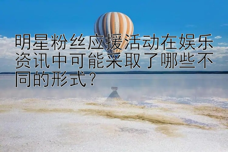 明星粉丝应援活动在娱乐资讯中可能采取了哪些不同的形式？