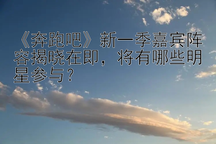 《奔跑吧》新一季嘉宾阵容揭晓在即，将有哪些明星参与？