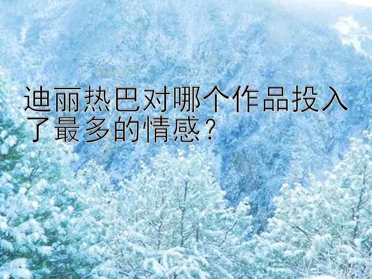 迪丽热巴对哪个作品投入了最多的情感？