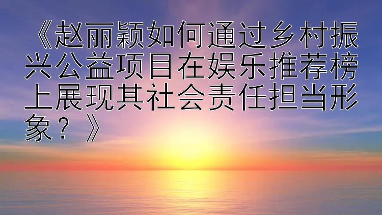 《赵丽颖如何通过乡村振兴公益项目在娱乐推荐榜上展现其社会责任担当形象？》