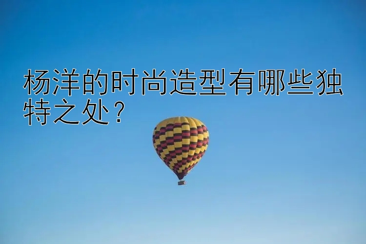 杨洋的时尚造型有哪些独特之处？