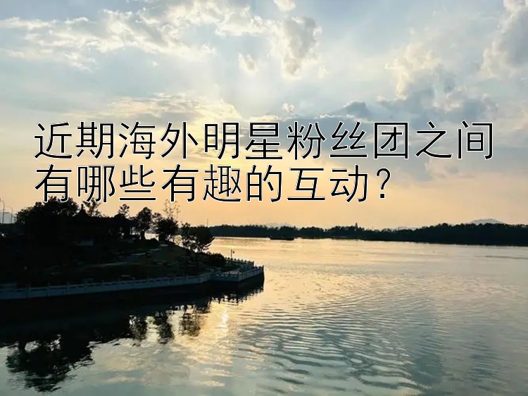 近期海外明星粉丝团之间有哪些有趣的互动？