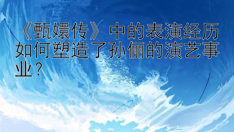 《甄嬛传》中的表演经历如何塑造了孙俪的演艺事业？