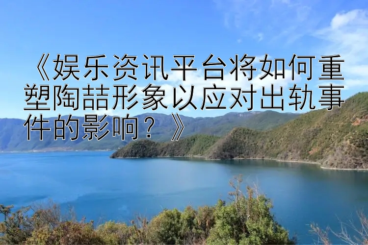 《娱乐资讯平台将如何重塑陶喆形象以应对出轨事件的影响？》