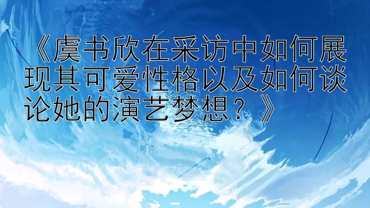 《虞书欣在采访中如何展现其可爱性格以及如何谈论她的演艺梦想？》