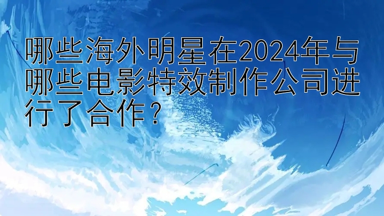 哪些海外明星在2024年与哪些电影特效制作公司进行了合作？