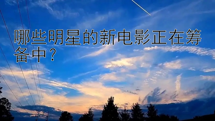 哪些明星的新电影正在筹备中？