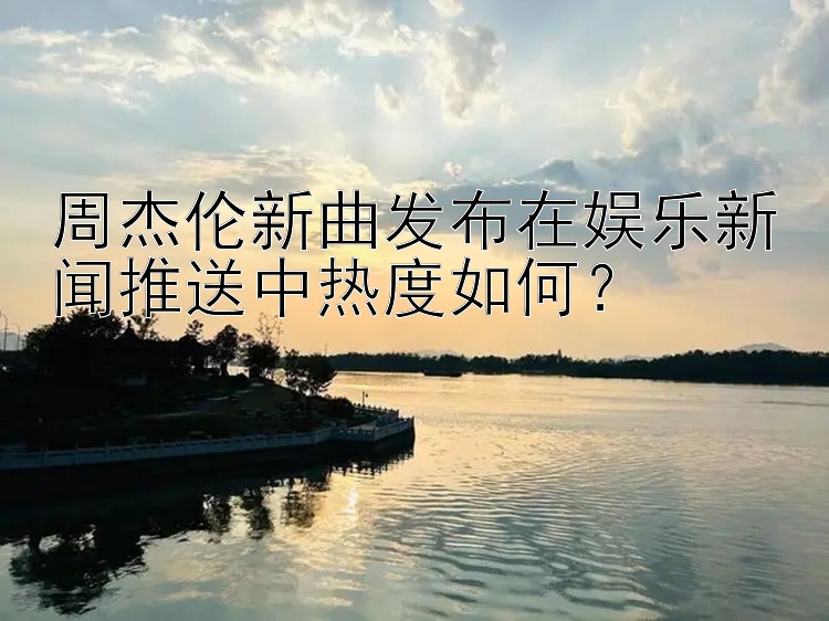 周杰伦新曲发布在娱乐新闻推送中热度如何？