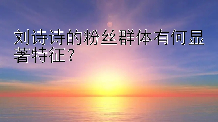 刘诗诗的粉丝群体有何显著特征？