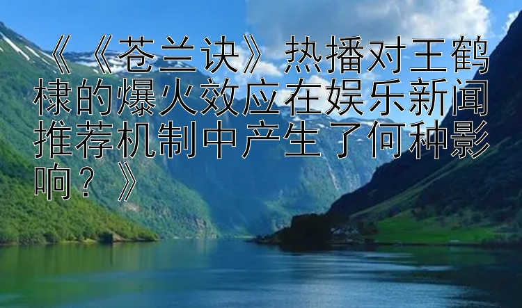 《《苍兰诀》热播对王鹤棣的爆火效应在娱乐新闻推荐机制中产生了何种影响？》