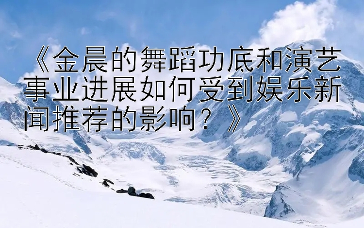 《金晨的舞蹈功底和演艺事业进展如何受到娱乐新闻推荐的影响？》