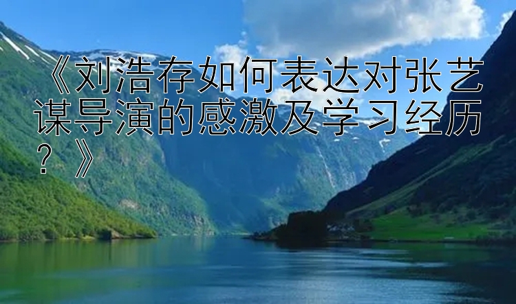 《刘浩存如何表达对张艺谋导演的感激及学习经历？》