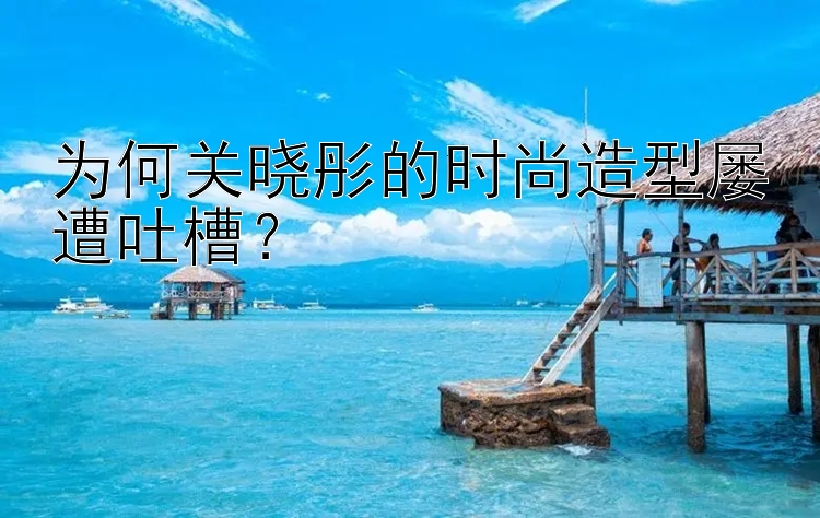 为何关晓彤的时尚造型屡遭吐槽？