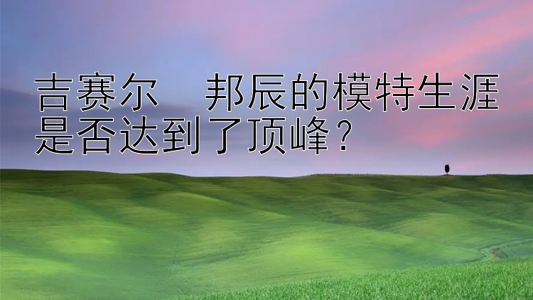 吉赛尔・邦辰的模特生涯是否达到了顶峰？