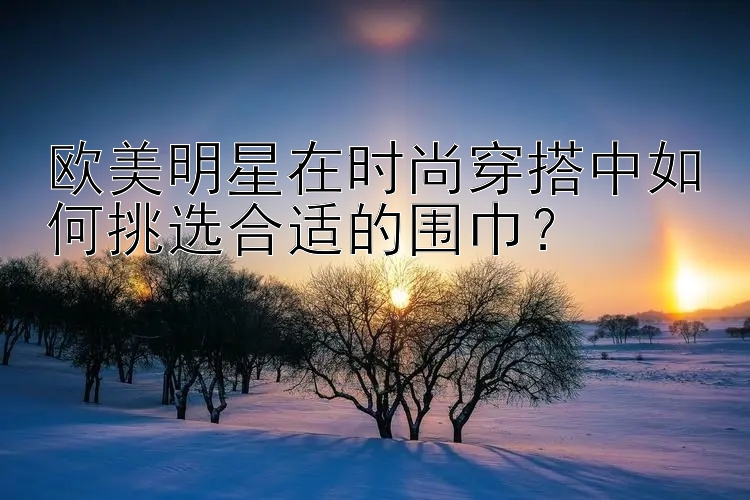 欧美明星在时尚穿搭中如何挑选合适的围巾？