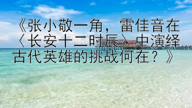 《张小敬一角，雷佳音在〈长安十二时辰〉中演绎古代英雄的挑战何在？》