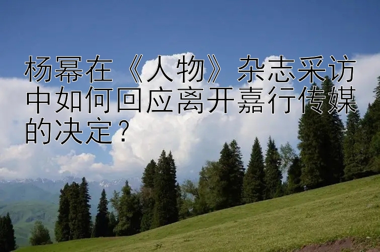 杨幂在《人物》杂志采访中如何回应离开嘉行传媒的决定？