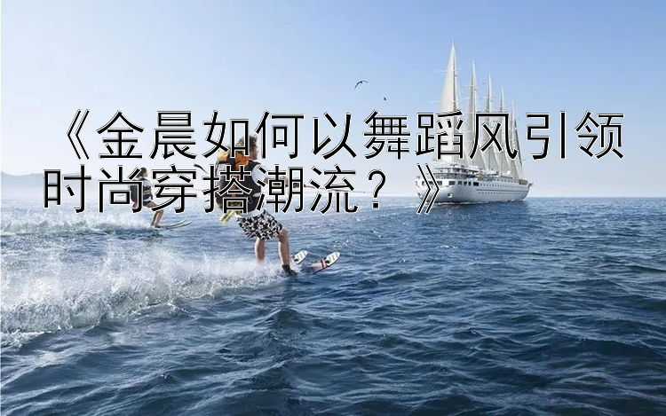 《金晨如何以舞蹈风引领时尚穿搭潮流？》