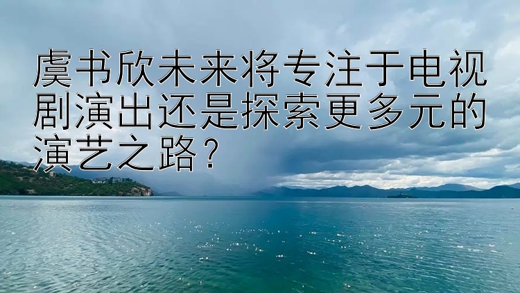 虞书欣未来将专注于电视剧演出还是探索更多元的演艺之路？