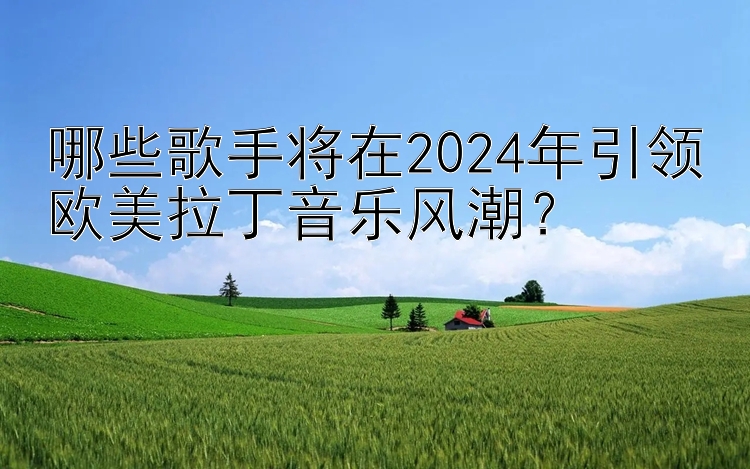 哪些歌手将在2024年引领欧美拉丁音乐风潮？