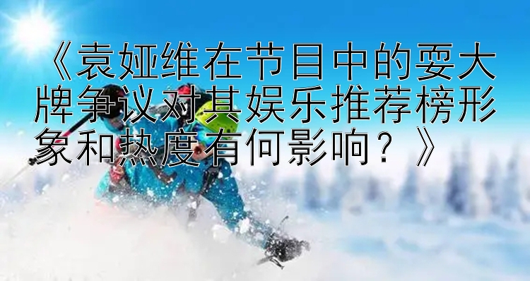 《袁娅维在节目中的耍大牌争议对其娱乐推荐榜形象和热度有何影响？》