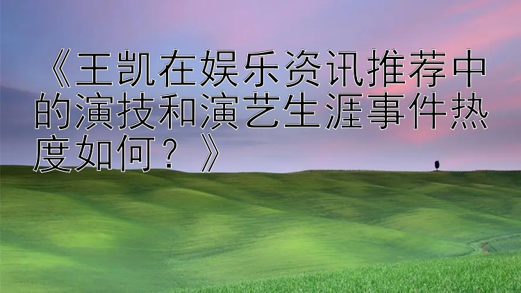 《王凯在娱乐资讯推荐中的演技和演艺生涯事件热度如何？》