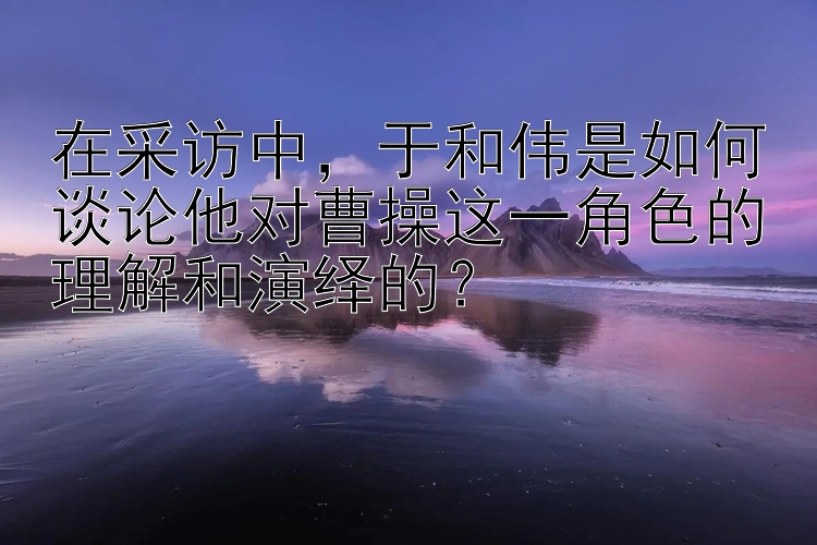 在采访中，于和伟是如何谈论他对曹操这一角色的理解和演绎的？