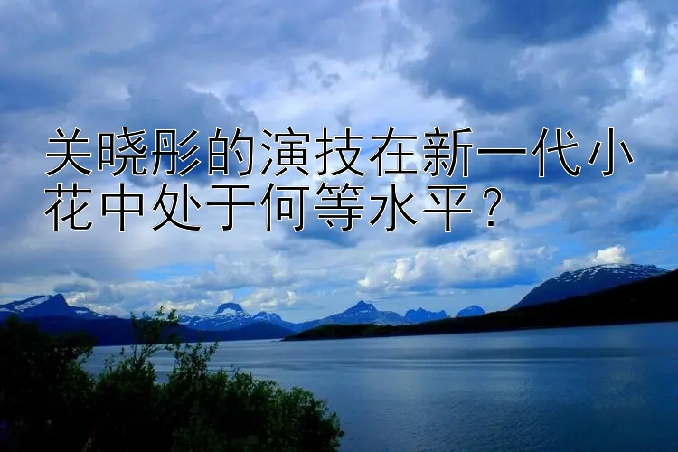 关晓彤的演技在新一代小花中处于何等水平？